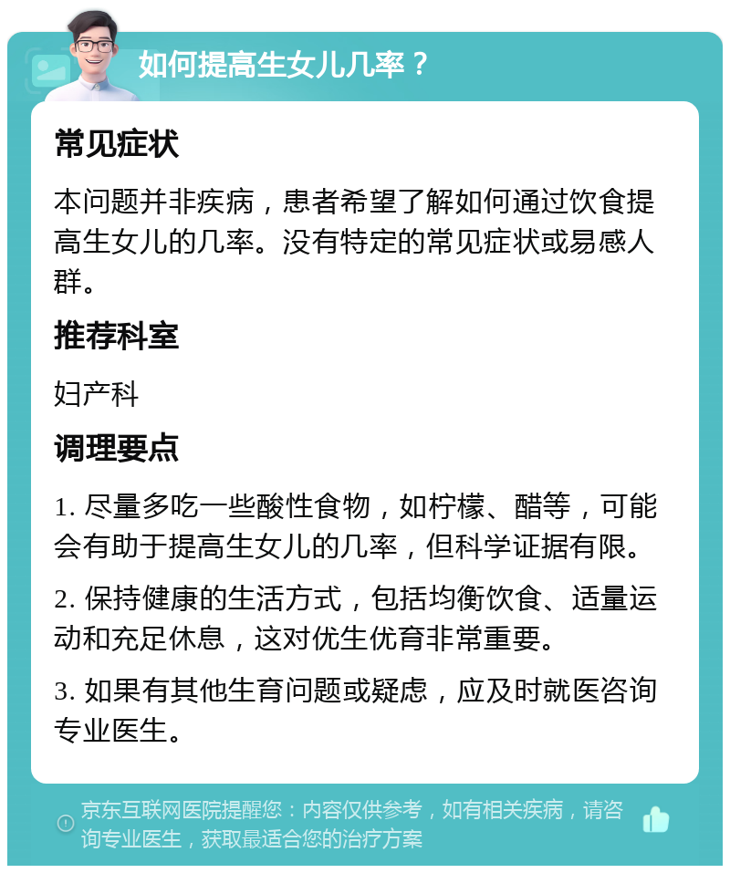 如何提高生女儿几率？ 常见症状 本问题并非疾病，患者希望了解如何通过饮食提高生女儿的几率。没有特定的常见症状或易感人群。 推荐科室 妇产科 调理要点 1. 尽量多吃一些酸性食物，如柠檬、醋等，可能会有助于提高生女儿的几率，但科学证据有限。 2. 保持健康的生活方式，包括均衡饮食、适量运动和充足休息，这对优生优育非常重要。 3. 如果有其他生育问题或疑虑，应及时就医咨询专业医生。