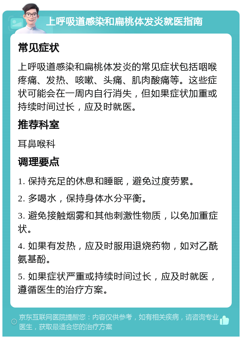 上呼吸道感染和扁桃体发炎就医指南 常见症状 上呼吸道感染和扁桃体发炎的常见症状包括咽喉疼痛、发热、咳嗽、头痛、肌肉酸痛等。这些症状可能会在一周内自行消失，但如果症状加重或持续时间过长，应及时就医。 推荐科室 耳鼻喉科 调理要点 1. 保持充足的休息和睡眠，避免过度劳累。 2. 多喝水，保持身体水分平衡。 3. 避免接触烟雾和其他刺激性物质，以免加重症状。 4. 如果有发热，应及时服用退烧药物，如对乙酰氨基酚。 5. 如果症状严重或持续时间过长，应及时就医，遵循医生的治疗方案。