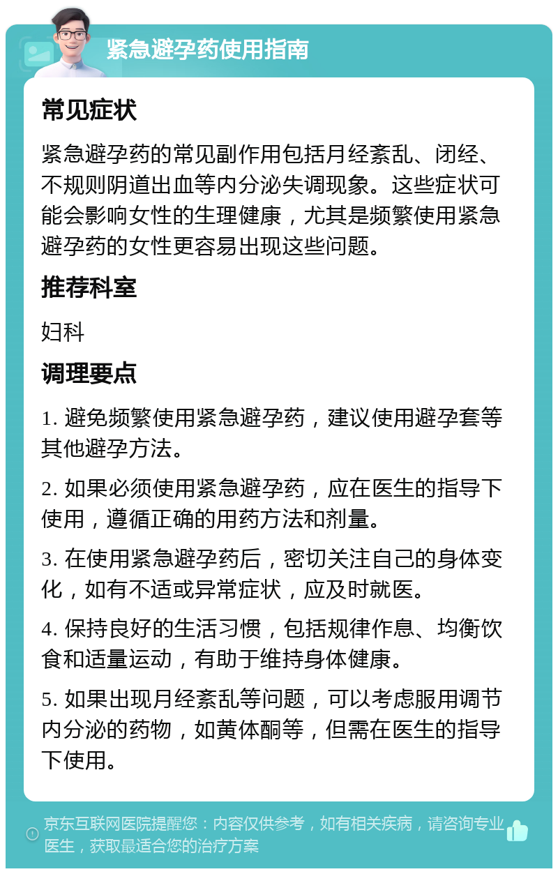 紧急避孕药使用指南 常见症状 紧急避孕药的常见副作用包括月经紊乱、闭经、不规则阴道出血等内分泌失调现象。这些症状可能会影响女性的生理健康，尤其是频繁使用紧急避孕药的女性更容易出现这些问题。 推荐科室 妇科 调理要点 1. 避免频繁使用紧急避孕药，建议使用避孕套等其他避孕方法。 2. 如果必须使用紧急避孕药，应在医生的指导下使用，遵循正确的用药方法和剂量。 3. 在使用紧急避孕药后，密切关注自己的身体变化，如有不适或异常症状，应及时就医。 4. 保持良好的生活习惯，包括规律作息、均衡饮食和适量运动，有助于维持身体健康。 5. 如果出现月经紊乱等问题，可以考虑服用调节内分泌的药物，如黄体酮等，但需在医生的指导下使用。