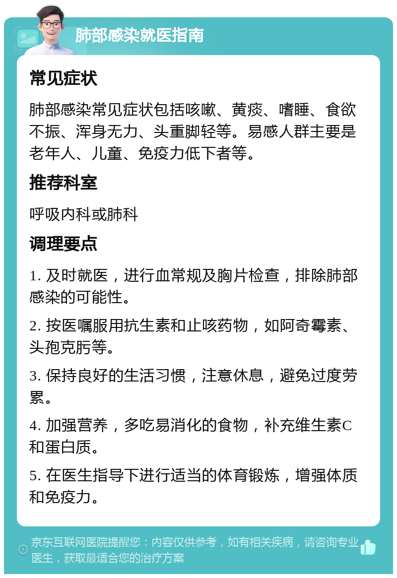 肺部感染就医指南 常见症状 肺部感染常见症状包括咳嗽、黄痰、嗜睡、食欲不振、浑身无力、头重脚轻等。易感人群主要是老年人、儿童、免疫力低下者等。 推荐科室 呼吸内科或肺科 调理要点 1. 及时就医，进行血常规及胸片检查，排除肺部感染的可能性。 2. 按医嘱服用抗生素和止咳药物，如阿奇霉素、头孢克肟等。 3. 保持良好的生活习惯，注意休息，避免过度劳累。 4. 加强营养，多吃易消化的食物，补充维生素C和蛋白质。 5. 在医生指导下进行适当的体育锻炼，增强体质和免疫力。