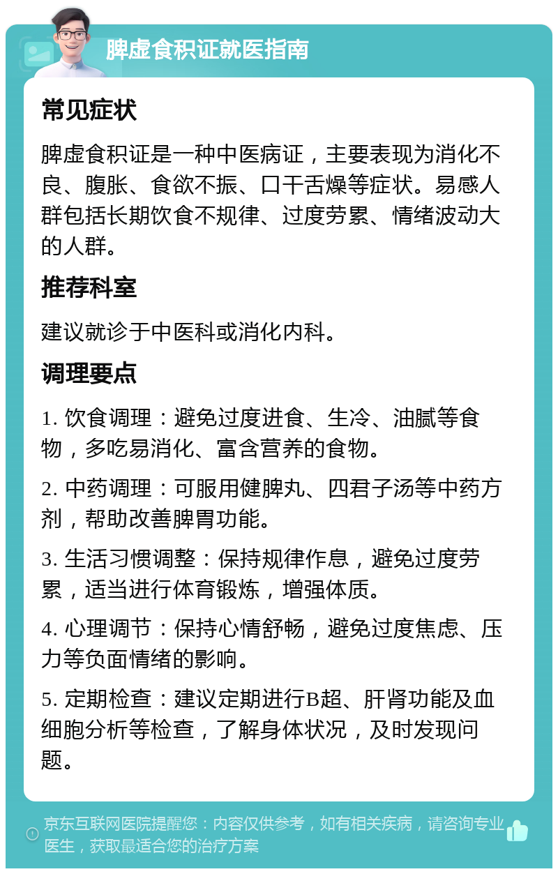 脾虚食积证就医指南 常见症状 脾虚食积证是一种中医病证，主要表现为消化不良、腹胀、食欲不振、口干舌燥等症状。易感人群包括长期饮食不规律、过度劳累、情绪波动大的人群。 推荐科室 建议就诊于中医科或消化内科。 调理要点 1. 饮食调理：避免过度进食、生冷、油腻等食物，多吃易消化、富含营养的食物。 2. 中药调理：可服用健脾丸、四君子汤等中药方剂，帮助改善脾胃功能。 3. 生活习惯调整：保持规律作息，避免过度劳累，适当进行体育锻炼，增强体质。 4. 心理调节：保持心情舒畅，避免过度焦虑、压力等负面情绪的影响。 5. 定期检查：建议定期进行B超、肝肾功能及血细胞分析等检查，了解身体状况，及时发现问题。