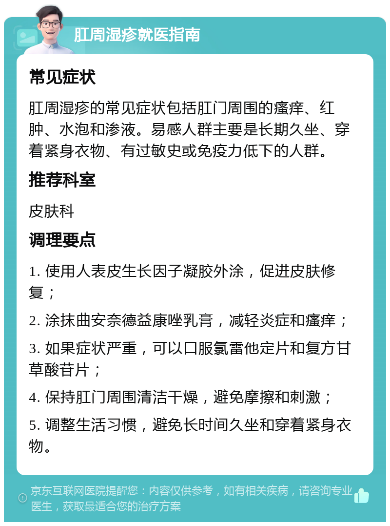 肛周湿疹就医指南 常见症状 肛周湿疹的常见症状包括肛门周围的瘙痒、红肿、水泡和渗液。易感人群主要是长期久坐、穿着紧身衣物、有过敏史或免疫力低下的人群。 推荐科室 皮肤科 调理要点 1. 使用人表皮生长因子凝胶外涂，促进皮肤修复； 2. 涂抹曲安奈德益康唑乳膏，减轻炎症和瘙痒； 3. 如果症状严重，可以口服氯雷他定片和复方甘草酸苷片； 4. 保持肛门周围清洁干燥，避免摩擦和刺激； 5. 调整生活习惯，避免长时间久坐和穿着紧身衣物。