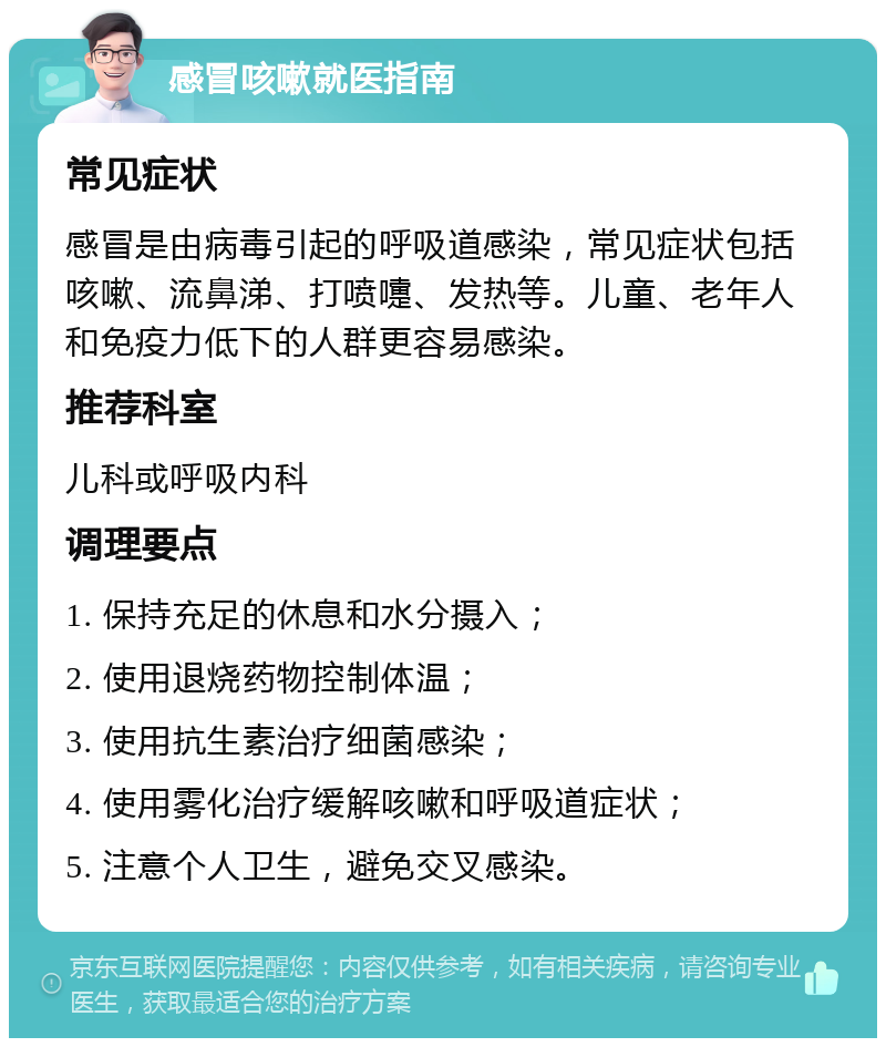 感冒咳嗽就医指南 常见症状 感冒是由病毒引起的呼吸道感染，常见症状包括咳嗽、流鼻涕、打喷嚏、发热等。儿童、老年人和免疫力低下的人群更容易感染。 推荐科室 儿科或呼吸内科 调理要点 1. 保持充足的休息和水分摄入； 2. 使用退烧药物控制体温； 3. 使用抗生素治疗细菌感染； 4. 使用雾化治疗缓解咳嗽和呼吸道症状； 5. 注意个人卫生，避免交叉感染。