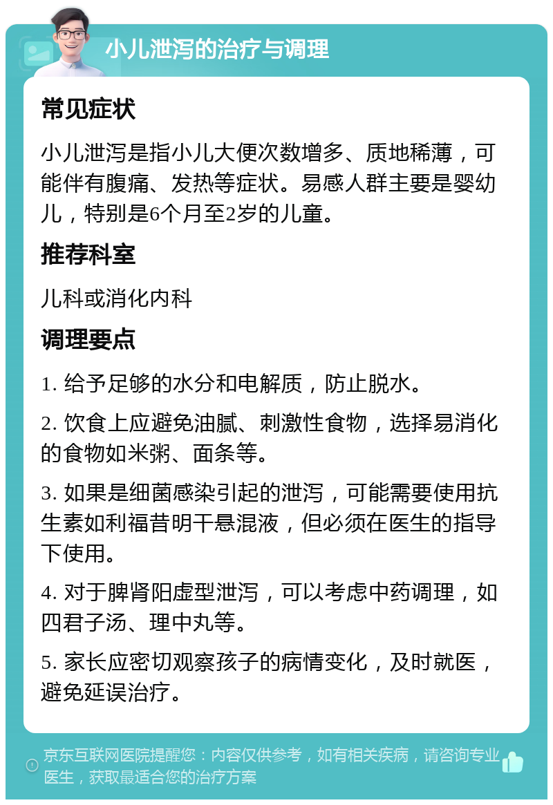 小儿泄泻的治疗与调理 常见症状 小儿泄泻是指小儿大便次数增多、质地稀薄，可能伴有腹痛、发热等症状。易感人群主要是婴幼儿，特别是6个月至2岁的儿童。 推荐科室 儿科或消化内科 调理要点 1. 给予足够的水分和电解质，防止脱水。 2. 饮食上应避免油腻、刺激性食物，选择易消化的食物如米粥、面条等。 3. 如果是细菌感染引起的泄泻，可能需要使用抗生素如利福昔明干悬混液，但必须在医生的指导下使用。 4. 对于脾肾阳虚型泄泻，可以考虑中药调理，如四君子汤、理中丸等。 5. 家长应密切观察孩子的病情变化，及时就医，避免延误治疗。