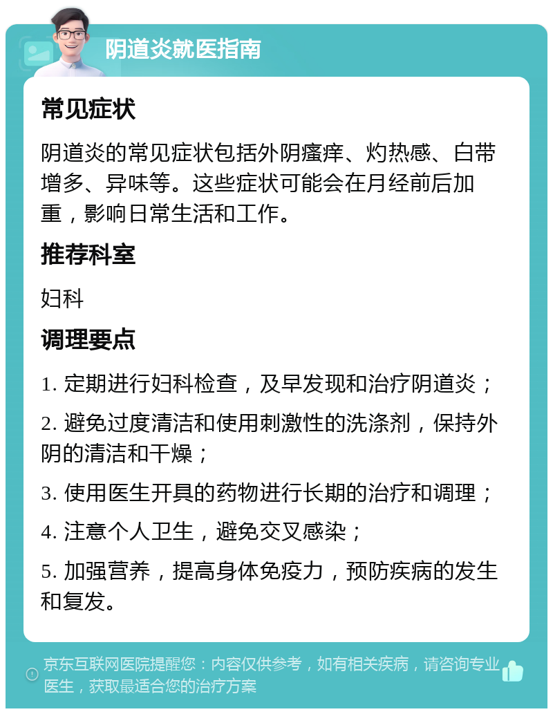 阴道炎就医指南 常见症状 阴道炎的常见症状包括外阴瘙痒、灼热感、白带增多、异味等。这些症状可能会在月经前后加重，影响日常生活和工作。 推荐科室 妇科 调理要点 1. 定期进行妇科检查，及早发现和治疗阴道炎； 2. 避免过度清洁和使用刺激性的洗涤剂，保持外阴的清洁和干燥； 3. 使用医生开具的药物进行长期的治疗和调理； 4. 注意个人卫生，避免交叉感染； 5. 加强营养，提高身体免疫力，预防疾病的发生和复发。