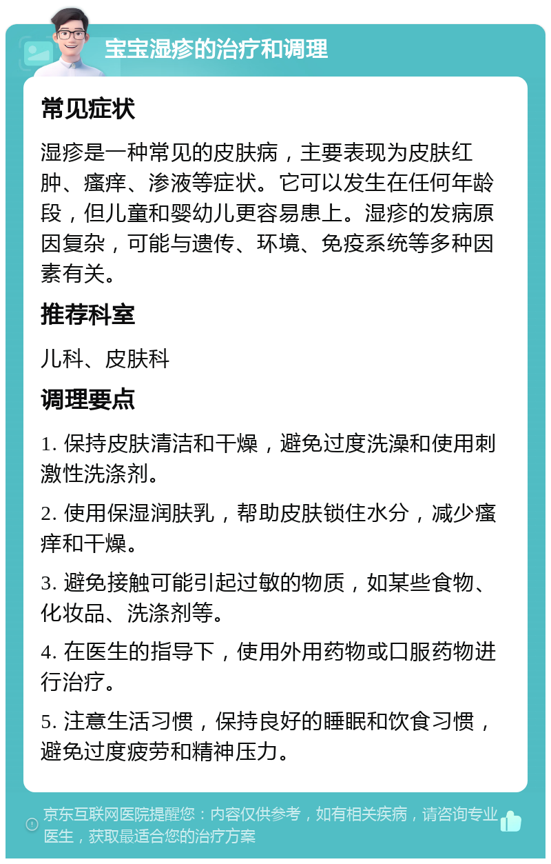 宝宝湿疹的治疗和调理 常见症状 湿疹是一种常见的皮肤病，主要表现为皮肤红肿、瘙痒、渗液等症状。它可以发生在任何年龄段，但儿童和婴幼儿更容易患上。湿疹的发病原因复杂，可能与遗传、环境、免疫系统等多种因素有关。 推荐科室 儿科、皮肤科 调理要点 1. 保持皮肤清洁和干燥，避免过度洗澡和使用刺激性洗涤剂。 2. 使用保湿润肤乳，帮助皮肤锁住水分，减少瘙痒和干燥。 3. 避免接触可能引起过敏的物质，如某些食物、化妆品、洗涤剂等。 4. 在医生的指导下，使用外用药物或口服药物进行治疗。 5. 注意生活习惯，保持良好的睡眠和饮食习惯，避免过度疲劳和精神压力。