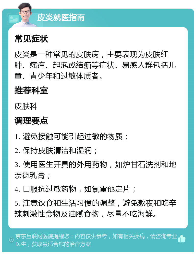 皮炎就医指南 常见症状 皮炎是一种常见的皮肤病，主要表现为皮肤红肿、瘙痒、起泡或结痂等症状。易感人群包括儿童、青少年和过敏体质者。 推荐科室 皮肤科 调理要点 1. 避免接触可能引起过敏的物质； 2. 保持皮肤清洁和湿润； 3. 使用医生开具的外用药物，如炉甘石洗剂和地奈德乳膏； 4. 口服抗过敏药物，如氯雷他定片； 5. 注意饮食和生活习惯的调整，避免熬夜和吃辛辣刺激性食物及油腻食物，尽量不吃海鲜。