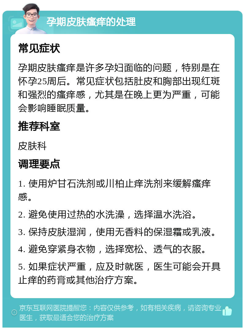 孕期皮肤瘙痒的处理 常见症状 孕期皮肤瘙痒是许多孕妇面临的问题，特别是在怀孕25周后。常见症状包括肚皮和胸部出现红斑和强烈的瘙痒感，尤其是在晚上更为严重，可能会影响睡眠质量。 推荐科室 皮肤科 调理要点 1. 使用炉甘石洗剂或川柏止痒洗剂来缓解瘙痒感。 2. 避免使用过热的水洗澡，选择温水洗浴。 3. 保持皮肤湿润，使用无香料的保湿霜或乳液。 4. 避免穿紧身衣物，选择宽松、透气的衣服。 5. 如果症状严重，应及时就医，医生可能会开具止痒的药膏或其他治疗方案。