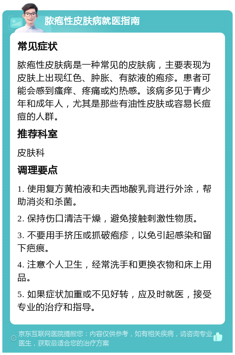 脓疱性皮肤病就医指南 常见症状 脓疱性皮肤病是一种常见的皮肤病，主要表现为皮肤上出现红色、肿胀、有脓液的疱疹。患者可能会感到瘙痒、疼痛或灼热感。该病多见于青少年和成年人，尤其是那些有油性皮肤或容易长痘痘的人群。 推荐科室 皮肤科 调理要点 1. 使用复方黄柏液和夫西地酸乳膏进行外涂，帮助消炎和杀菌。 2. 保持伤口清洁干燥，避免接触刺激性物质。 3. 不要用手挤压或抓破疱疹，以免引起感染和留下疤痕。 4. 注意个人卫生，经常洗手和更换衣物和床上用品。 5. 如果症状加重或不见好转，应及时就医，接受专业的治疗和指导。