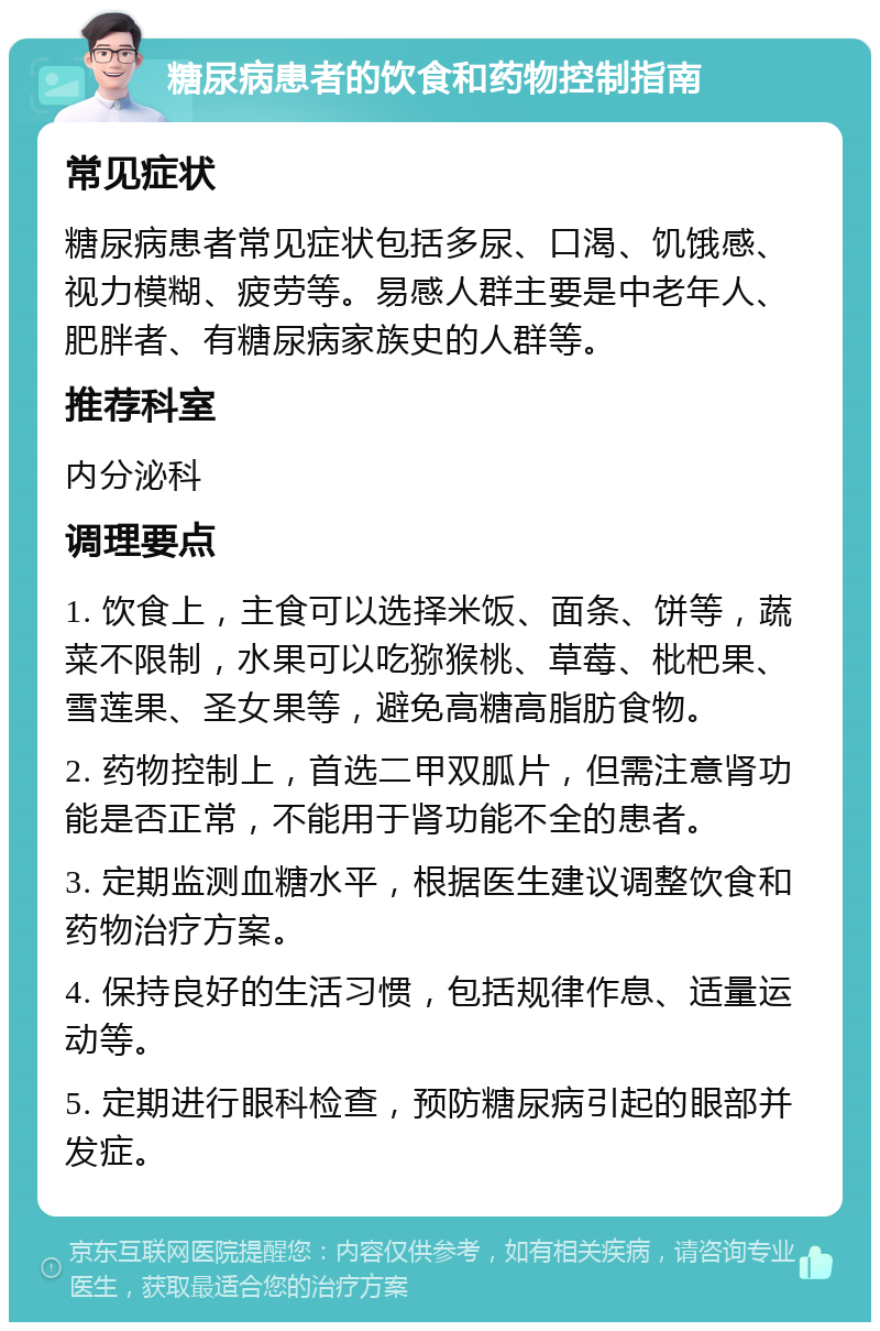 糖尿病患者的饮食和药物控制指南 常见症状 糖尿病患者常见症状包括多尿、口渴、饥饿感、视力模糊、疲劳等。易感人群主要是中老年人、肥胖者、有糖尿病家族史的人群等。 推荐科室 内分泌科 调理要点 1. 饮食上，主食可以选择米饭、面条、饼等，蔬菜不限制，水果可以吃猕猴桃、草莓、枇杷果、雪莲果、圣女果等，避免高糖高脂肪食物。 2. 药物控制上，首选二甲双胍片，但需注意肾功能是否正常，不能用于肾功能不全的患者。 3. 定期监测血糖水平，根据医生建议调整饮食和药物治疗方案。 4. 保持良好的生活习惯，包括规律作息、适量运动等。 5. 定期进行眼科检查，预防糖尿病引起的眼部并发症。