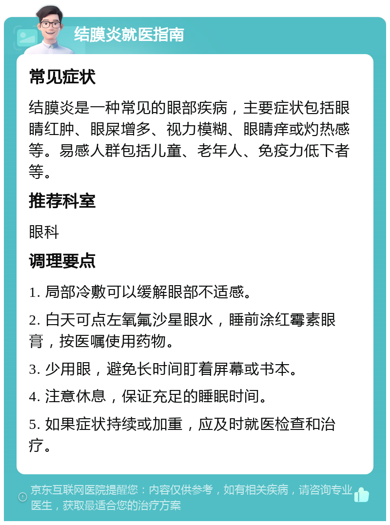 结膜炎就医指南 常见症状 结膜炎是一种常见的眼部疾病，主要症状包括眼睛红肿、眼屎增多、视力模糊、眼睛痒或灼热感等。易感人群包括儿童、老年人、免疫力低下者等。 推荐科室 眼科 调理要点 1. 局部冷敷可以缓解眼部不适感。 2. 白天可点左氧氟沙星眼水，睡前涂红霉素眼膏，按医嘱使用药物。 3. 少用眼，避免长时间盯着屏幕或书本。 4. 注意休息，保证充足的睡眠时间。 5. 如果症状持续或加重，应及时就医检查和治疗。