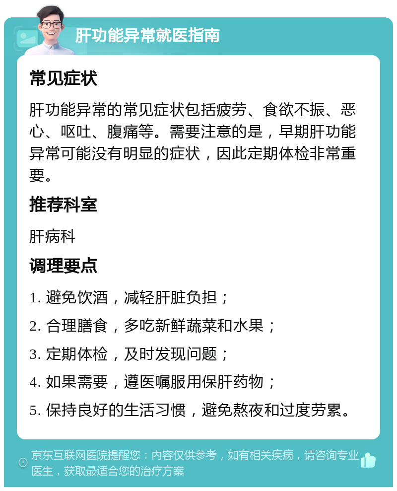 肝功能异常就医指南 常见症状 肝功能异常的常见症状包括疲劳、食欲不振、恶心、呕吐、腹痛等。需要注意的是，早期肝功能异常可能没有明显的症状，因此定期体检非常重要。 推荐科室 肝病科 调理要点 1. 避免饮酒，减轻肝脏负担； 2. 合理膳食，多吃新鲜蔬菜和水果； 3. 定期体检，及时发现问题； 4. 如果需要，遵医嘱服用保肝药物； 5. 保持良好的生活习惯，避免熬夜和过度劳累。