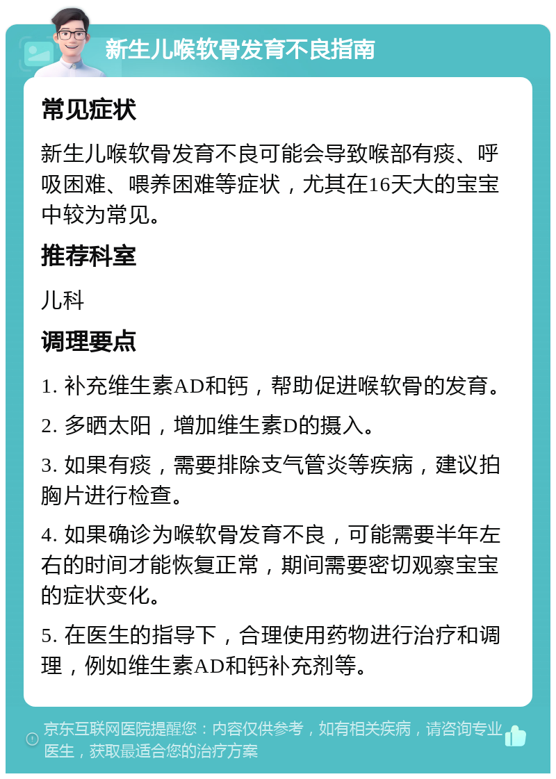 新生儿喉软骨发育不良指南 常见症状 新生儿喉软骨发育不良可能会导致喉部有痰、呼吸困难、喂养困难等症状，尤其在16天大的宝宝中较为常见。 推荐科室 儿科 调理要点 1. 补充维生素AD和钙，帮助促进喉软骨的发育。 2. 多晒太阳，增加维生素D的摄入。 3. 如果有痰，需要排除支气管炎等疾病，建议拍胸片进行检查。 4. 如果确诊为喉软骨发育不良，可能需要半年左右的时间才能恢复正常，期间需要密切观察宝宝的症状变化。 5. 在医生的指导下，合理使用药物进行治疗和调理，例如维生素AD和钙补充剂等。