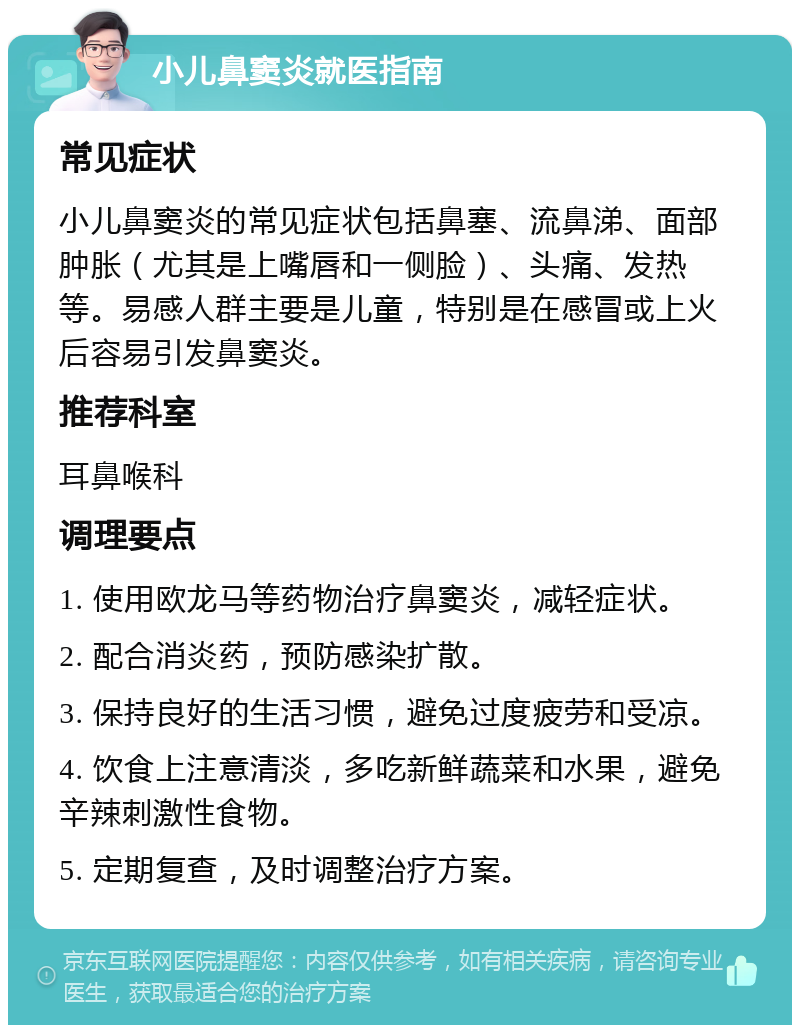 小儿鼻窦炎就医指南 常见症状 小儿鼻窦炎的常见症状包括鼻塞、流鼻涕、面部肿胀（尤其是上嘴唇和一侧脸）、头痛、发热等。易感人群主要是儿童，特别是在感冒或上火后容易引发鼻窦炎。 推荐科室 耳鼻喉科 调理要点 1. 使用欧龙马等药物治疗鼻窦炎，减轻症状。 2. 配合消炎药，预防感染扩散。 3. 保持良好的生活习惯，避免过度疲劳和受凉。 4. 饮食上注意清淡，多吃新鲜蔬菜和水果，避免辛辣刺激性食物。 5. 定期复查，及时调整治疗方案。