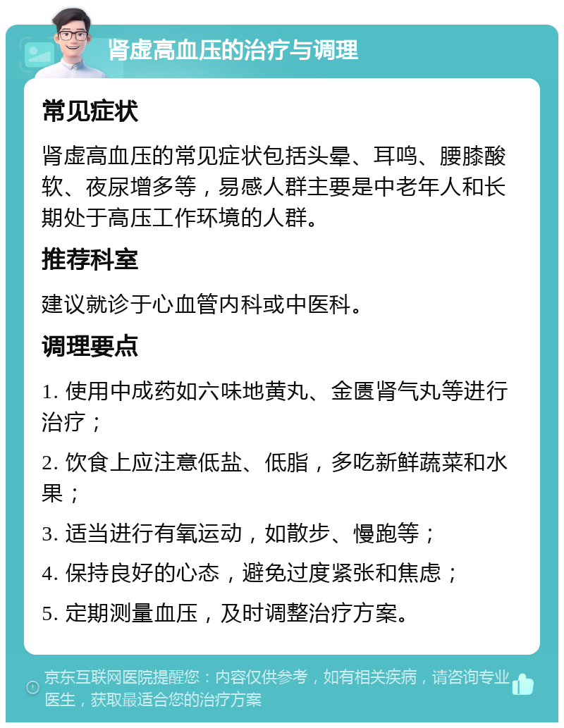 肾虚高血压的治疗与调理 常见症状 肾虚高血压的常见症状包括头晕、耳鸣、腰膝酸软、夜尿增多等，易感人群主要是中老年人和长期处于高压工作环境的人群。 推荐科室 建议就诊于心血管内科或中医科。 调理要点 1. 使用中成药如六味地黄丸、金匮肾气丸等进行治疗； 2. 饮食上应注意低盐、低脂，多吃新鲜蔬菜和水果； 3. 适当进行有氧运动，如散步、慢跑等； 4. 保持良好的心态，避免过度紧张和焦虑； 5. 定期测量血压，及时调整治疗方案。