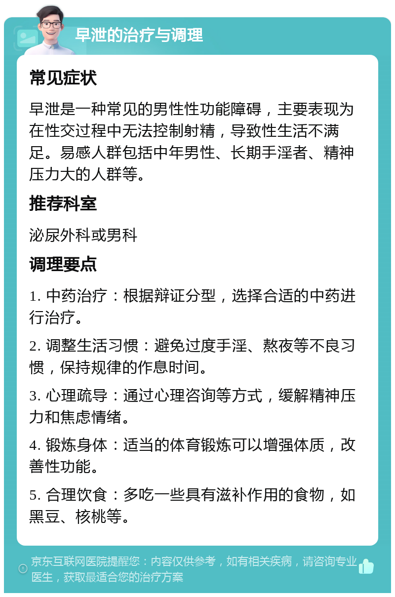 早泄的治疗与调理 常见症状 早泄是一种常见的男性性功能障碍，主要表现为在性交过程中无法控制射精，导致性生活不满足。易感人群包括中年男性、长期手淫者、精神压力大的人群等。 推荐科室 泌尿外科或男科 调理要点 1. 中药治疗：根据辩证分型，选择合适的中药进行治疗。 2. 调整生活习惯：避免过度手淫、熬夜等不良习惯，保持规律的作息时间。 3. 心理疏导：通过心理咨询等方式，缓解精神压力和焦虑情绪。 4. 锻炼身体：适当的体育锻炼可以增强体质，改善性功能。 5. 合理饮食：多吃一些具有滋补作用的食物，如黑豆、核桃等。