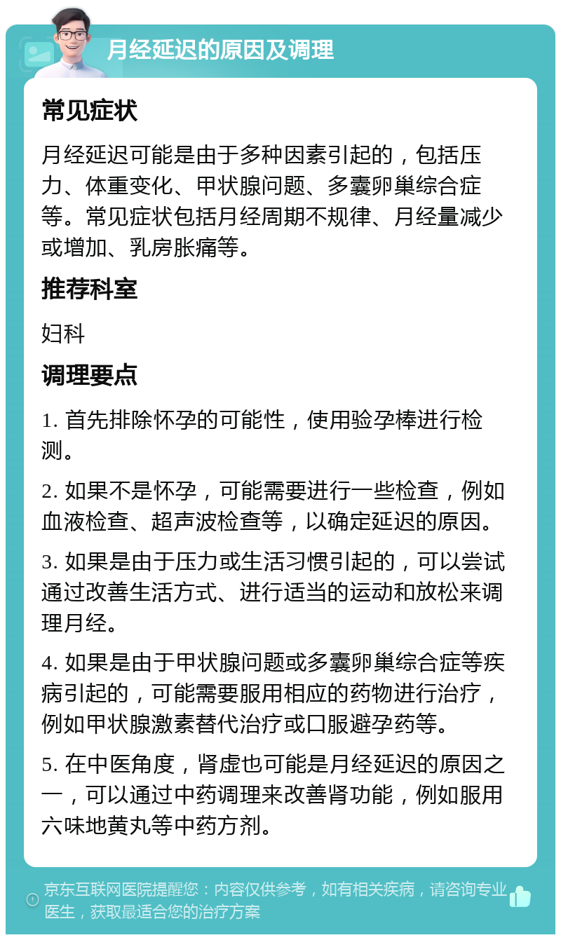 月经延迟的原因及调理 常见症状 月经延迟可能是由于多种因素引起的，包括压力、体重变化、甲状腺问题、多囊卵巢综合症等。常见症状包括月经周期不规律、月经量减少或增加、乳房胀痛等。 推荐科室 妇科 调理要点 1. 首先排除怀孕的可能性，使用验孕棒进行检测。 2. 如果不是怀孕，可能需要进行一些检查，例如血液检查、超声波检查等，以确定延迟的原因。 3. 如果是由于压力或生活习惯引起的，可以尝试通过改善生活方式、进行适当的运动和放松来调理月经。 4. 如果是由于甲状腺问题或多囊卵巢综合症等疾病引起的，可能需要服用相应的药物进行治疗，例如甲状腺激素替代治疗或口服避孕药等。 5. 在中医角度，肾虚也可能是月经延迟的原因之一，可以通过中药调理来改善肾功能，例如服用六味地黄丸等中药方剂。