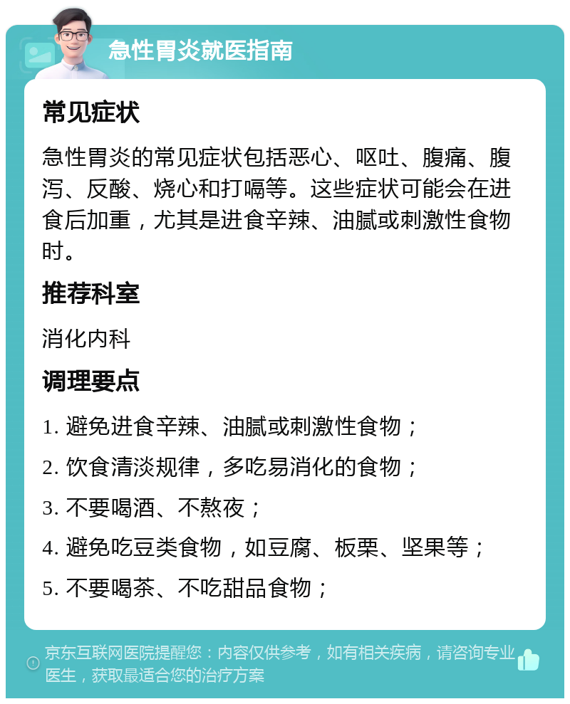 急性胃炎就医指南 常见症状 急性胃炎的常见症状包括恶心、呕吐、腹痛、腹泻、反酸、烧心和打嗝等。这些症状可能会在进食后加重，尤其是进食辛辣、油腻或刺激性食物时。 推荐科室 消化内科 调理要点 1. 避免进食辛辣、油腻或刺激性食物； 2. 饮食清淡规律，多吃易消化的食物； 3. 不要喝酒、不熬夜； 4. 避免吃豆类食物，如豆腐、板栗、坚果等； 5. 不要喝茶、不吃甜品食物；