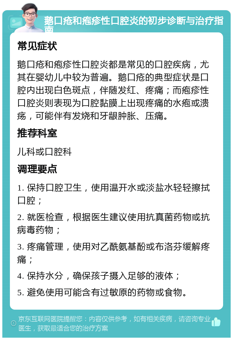 鹅口疮和疱疹性口腔炎的初步诊断与治疗指南 常见症状 鹅口疮和疱疹性口腔炎都是常见的口腔疾病，尤其在婴幼儿中较为普遍。鹅口疮的典型症状是口腔内出现白色斑点，伴随发红、疼痛；而疱疹性口腔炎则表现为口腔黏膜上出现疼痛的水疱或溃疡，可能伴有发烧和牙龈肿胀、压痛。 推荐科室 儿科或口腔科 调理要点 1. 保持口腔卫生，使用温开水或淡盐水轻轻擦拭口腔； 2. 就医检查，根据医生建议使用抗真菌药物或抗病毒药物； 3. 疼痛管理，使用对乙酰氨基酚或布洛芬缓解疼痛； 4. 保持水分，确保孩子摄入足够的液体； 5. 避免使用可能含有过敏原的药物或食物。