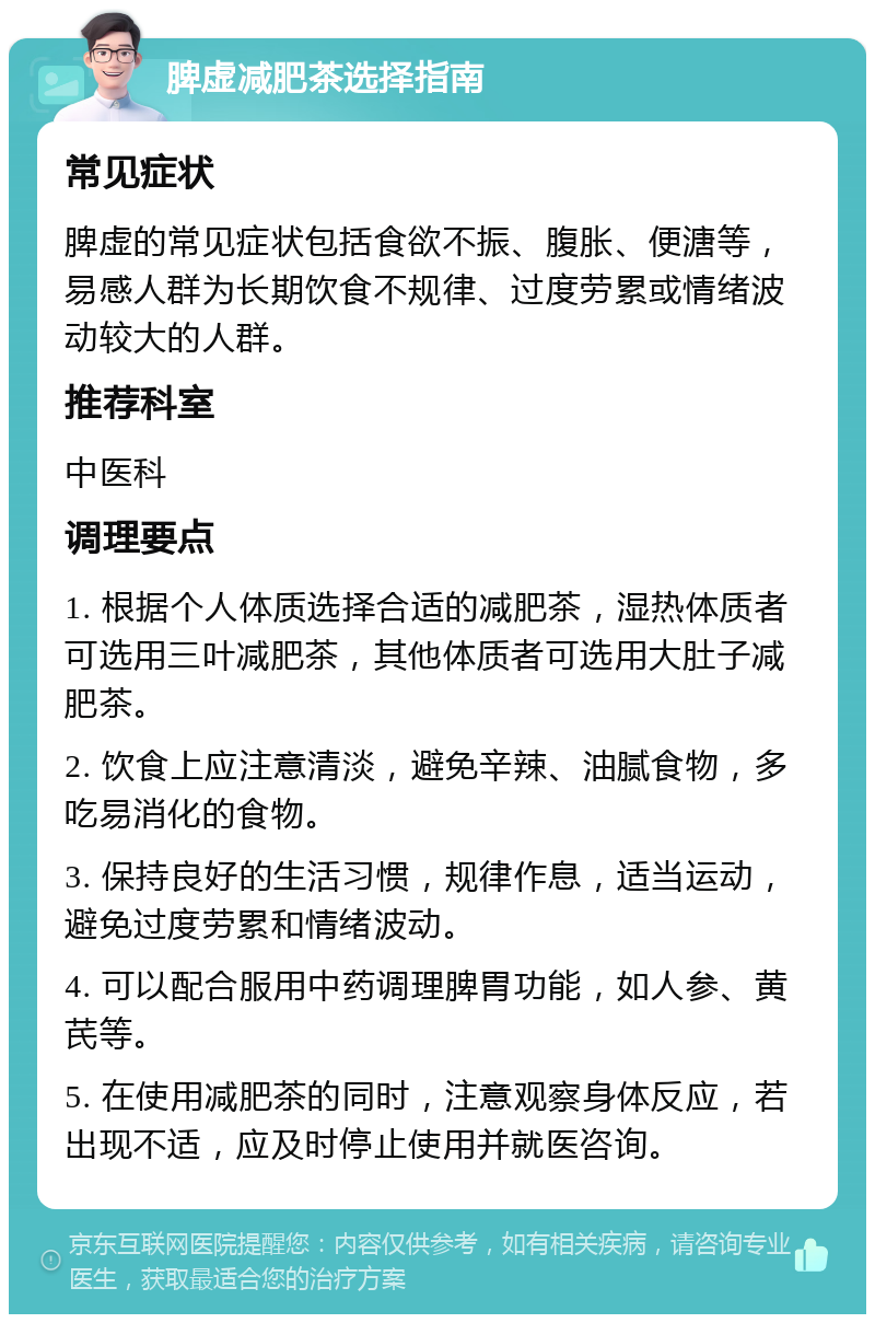 脾虚减肥茶选择指南 常见症状 脾虚的常见症状包括食欲不振、腹胀、便溏等，易感人群为长期饮食不规律、过度劳累或情绪波动较大的人群。 推荐科室 中医科 调理要点 1. 根据个人体质选择合适的减肥茶，湿热体质者可选用三叶减肥茶，其他体质者可选用大肚子减肥茶。 2. 饮食上应注意清淡，避免辛辣、油腻食物，多吃易消化的食物。 3. 保持良好的生活习惯，规律作息，适当运动，避免过度劳累和情绪波动。 4. 可以配合服用中药调理脾胃功能，如人参、黄芪等。 5. 在使用减肥茶的同时，注意观察身体反应，若出现不适，应及时停止使用并就医咨询。