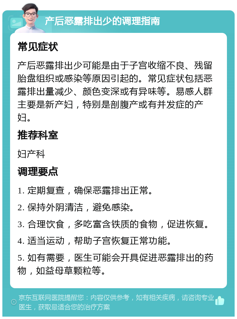 产后恶露排出少的调理指南 常见症状 产后恶露排出少可能是由于子宫收缩不良、残留胎盘组织或感染等原因引起的。常见症状包括恶露排出量减少、颜色变深或有异味等。易感人群主要是新产妇，特别是剖腹产或有并发症的产妇。 推荐科室 妇产科 调理要点 1. 定期复查，确保恶露排出正常。 2. 保持外阴清洁，避免感染。 3. 合理饮食，多吃富含铁质的食物，促进恢复。 4. 适当运动，帮助子宫恢复正常功能。 5. 如有需要，医生可能会开具促进恶露排出的药物，如益母草颗粒等。