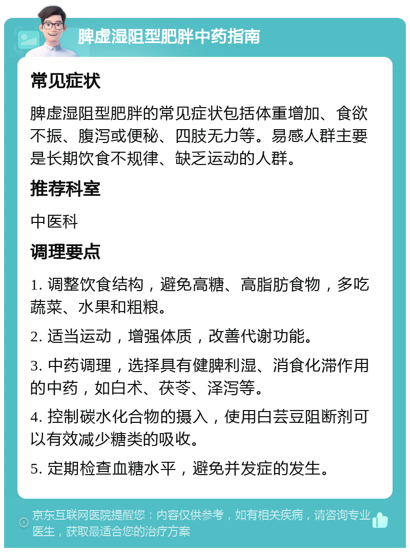 脾虚湿阻型肥胖中药指南 常见症状 脾虚湿阻型肥胖的常见症状包括体重增加、食欲不振、腹泻或便秘、四肢无力等。易感人群主要是长期饮食不规律、缺乏运动的人群。 推荐科室 中医科 调理要点 1. 调整饮食结构，避免高糖、高脂肪食物，多吃蔬菜、水果和粗粮。 2. 适当运动，增强体质，改善代谢功能。 3. 中药调理，选择具有健脾利湿、消食化滞作用的中药，如白术、茯苓、泽泻等。 4. 控制碳水化合物的摄入，使用白芸豆阻断剂可以有效减少糖类的吸收。 5. 定期检查血糖水平，避免并发症的发生。