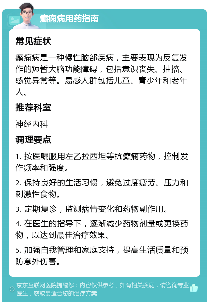 癫痫病用药指南 常见症状 癫痫病是一种慢性脑部疾病，主要表现为反复发作的短暂大脑功能障碍，包括意识丧失、抽搐、感觉异常等。易感人群包括儿童、青少年和老年人。 推荐科室 神经内科 调理要点 1. 按医嘱服用左乙拉西坦等抗癫痫药物，控制发作频率和强度。 2. 保持良好的生活习惯，避免过度疲劳、压力和刺激性食物。 3. 定期复诊，监测病情变化和药物副作用。 4. 在医生的指导下，逐渐减少药物剂量或更换药物，以达到最佳治疗效果。 5. 加强自我管理和家庭支持，提高生活质量和预防意外伤害。