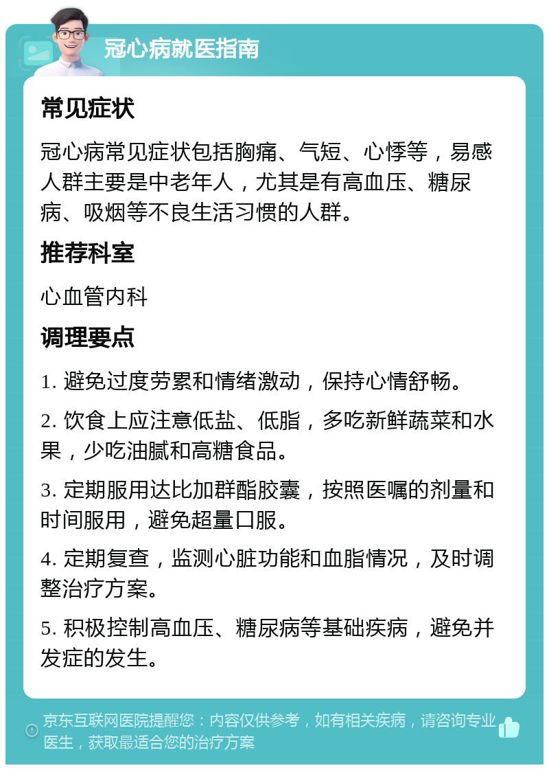 冠心病就医指南 常见症状 冠心病常见症状包括胸痛、气短、心悸等，易感人群主要是中老年人，尤其是有高血压、糖尿病、吸烟等不良生活习惯的人群。 推荐科室 心血管内科 调理要点 1. 避免过度劳累和情绪激动，保持心情舒畅。 2. 饮食上应注意低盐、低脂，多吃新鲜蔬菜和水果，少吃油腻和高糖食品。 3. 定期服用达比加群酯胶囊，按照医嘱的剂量和时间服用，避免超量口服。 4. 定期复查，监测心脏功能和血脂情况，及时调整治疗方案。 5. 积极控制高血压、糖尿病等基础疾病，避免并发症的发生。