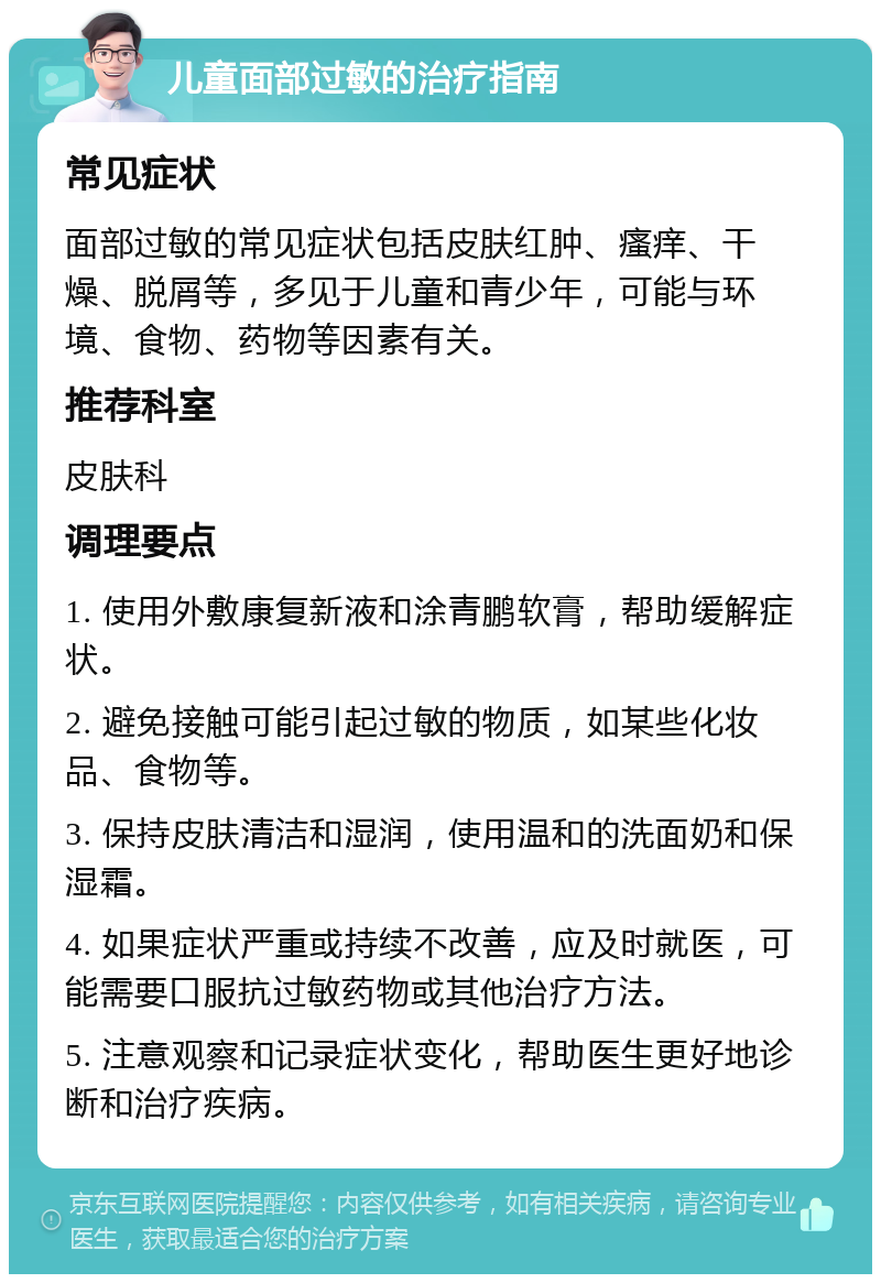 儿童面部过敏的治疗指南 常见症状 面部过敏的常见症状包括皮肤红肿、瘙痒、干燥、脱屑等，多见于儿童和青少年，可能与环境、食物、药物等因素有关。 推荐科室 皮肤科 调理要点 1. 使用外敷康复新液和涂青鹏软膏，帮助缓解症状。 2. 避免接触可能引起过敏的物质，如某些化妆品、食物等。 3. 保持皮肤清洁和湿润，使用温和的洗面奶和保湿霜。 4. 如果症状严重或持续不改善，应及时就医，可能需要口服抗过敏药物或其他治疗方法。 5. 注意观察和记录症状变化，帮助医生更好地诊断和治疗疾病。