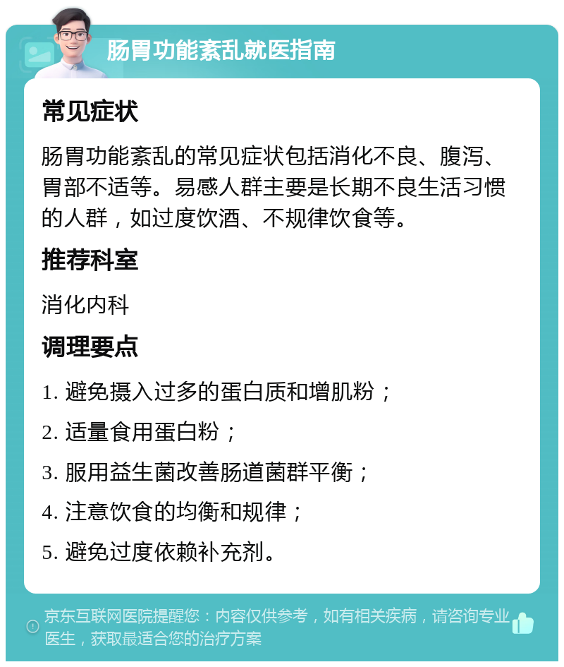 肠胃功能紊乱就医指南 常见症状 肠胃功能紊乱的常见症状包括消化不良、腹泻、胃部不适等。易感人群主要是长期不良生活习惯的人群，如过度饮酒、不规律饮食等。 推荐科室 消化内科 调理要点 1. 避免摄入过多的蛋白质和增肌粉； 2. 适量食用蛋白粉； 3. 服用益生菌改善肠道菌群平衡； 4. 注意饮食的均衡和规律； 5. 避免过度依赖补充剂。