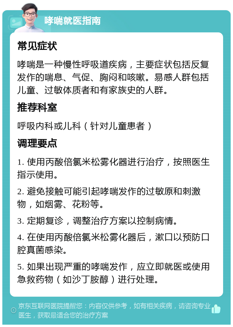 哮喘就医指南 常见症状 哮喘是一种慢性呼吸道疾病，主要症状包括反复发作的喘息、气促、胸闷和咳嗽。易感人群包括儿童、过敏体质者和有家族史的人群。 推荐科室 呼吸内科或儿科（针对儿童患者） 调理要点 1. 使用丙酸倍氯米松雾化器进行治疗，按照医生指示使用。 2. 避免接触可能引起哮喘发作的过敏原和刺激物，如烟雾、花粉等。 3. 定期复诊，调整治疗方案以控制病情。 4. 在使用丙酸倍氯米松雾化器后，漱口以预防口腔真菌感染。 5. 如果出现严重的哮喘发作，应立即就医或使用急救药物（如沙丁胺醇）进行处理。