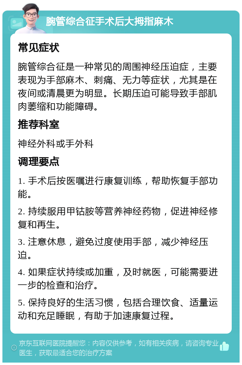 腕管综合征手术后大拇指麻木 常见症状 腕管综合征是一种常见的周围神经压迫症，主要表现为手部麻木、刺痛、无力等症状，尤其是在夜间或清晨更为明显。长期压迫可能导致手部肌肉萎缩和功能障碍。 推荐科室 神经外科或手外科 调理要点 1. 手术后按医嘱进行康复训练，帮助恢复手部功能。 2. 持续服用甲钴胺等营养神经药物，促进神经修复和再生。 3. 注意休息，避免过度使用手部，减少神经压迫。 4. 如果症状持续或加重，及时就医，可能需要进一步的检查和治疗。 5. 保持良好的生活习惯，包括合理饮食、适量运动和充足睡眠，有助于加速康复过程。