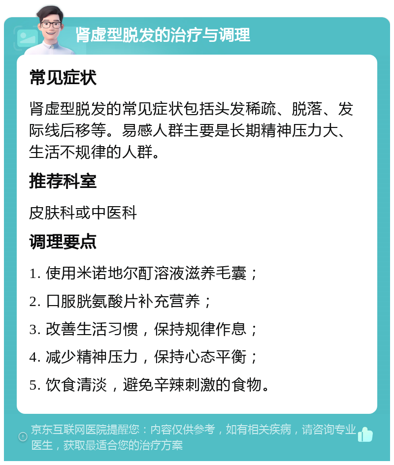 肾虚型脱发的治疗与调理 常见症状 肾虚型脱发的常见症状包括头发稀疏、脱落、发际线后移等。易感人群主要是长期精神压力大、生活不规律的人群。 推荐科室 皮肤科或中医科 调理要点 1. 使用米诺地尔酊溶液滋养毛囊； 2. 口服胱氨酸片补充营养； 3. 改善生活习惯，保持规律作息； 4. 减少精神压力，保持心态平衡； 5. 饮食清淡，避免辛辣刺激的食物。