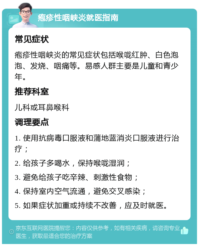 疱疹性咽峡炎就医指南 常见症状 疱疹性咽峡炎的常见症状包括喉咙红肿、白色泡泡、发烧、咽痛等。易感人群主要是儿童和青少年。 推荐科室 儿科或耳鼻喉科 调理要点 1. 使用抗病毒口服液和蒲地蓝消炎口服液进行治疗； 2. 给孩子多喝水，保持喉咙湿润； 3. 避免给孩子吃辛辣、刺激性食物； 4. 保持室内空气流通，避免交叉感染； 5. 如果症状加重或持续不改善，应及时就医。