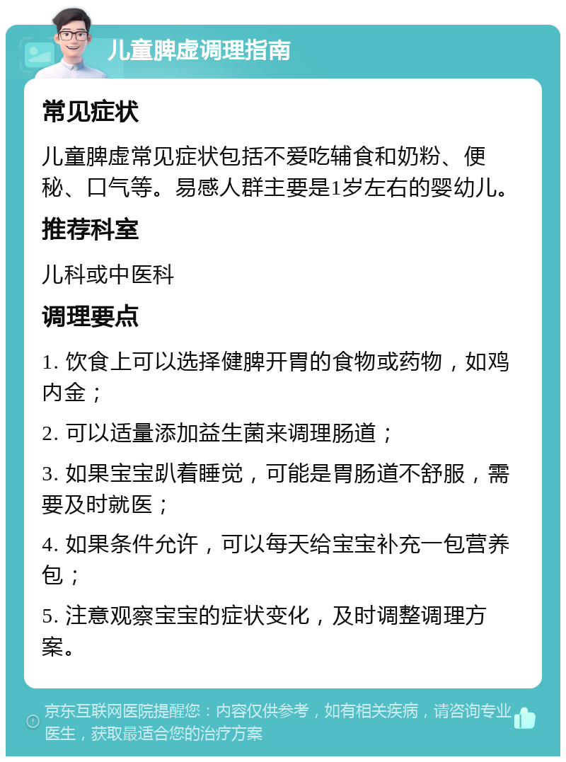 儿童脾虚调理指南 常见症状 儿童脾虚常见症状包括不爱吃辅食和奶粉、便秘、口气等。易感人群主要是1岁左右的婴幼儿。 推荐科室 儿科或中医科 调理要点 1. 饮食上可以选择健脾开胃的食物或药物，如鸡内金； 2. 可以适量添加益生菌来调理肠道； 3. 如果宝宝趴着睡觉，可能是胃肠道不舒服，需要及时就医； 4. 如果条件允许，可以每天给宝宝补充一包营养包； 5. 注意观察宝宝的症状变化，及时调整调理方案。