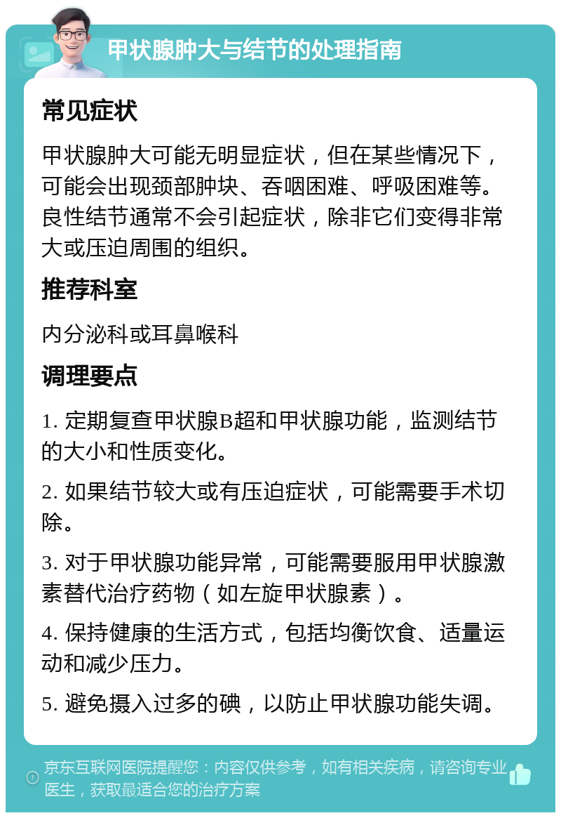 甲状腺肿大与结节的处理指南 常见症状 甲状腺肿大可能无明显症状，但在某些情况下，可能会出现颈部肿块、吞咽困难、呼吸困难等。良性结节通常不会引起症状，除非它们变得非常大或压迫周围的组织。 推荐科室 内分泌科或耳鼻喉科 调理要点 1. 定期复查甲状腺B超和甲状腺功能，监测结节的大小和性质变化。 2. 如果结节较大或有压迫症状，可能需要手术切除。 3. 对于甲状腺功能异常，可能需要服用甲状腺激素替代治疗药物（如左旋甲状腺素）。 4. 保持健康的生活方式，包括均衡饮食、适量运动和减少压力。 5. 避免摄入过多的碘，以防止甲状腺功能失调。