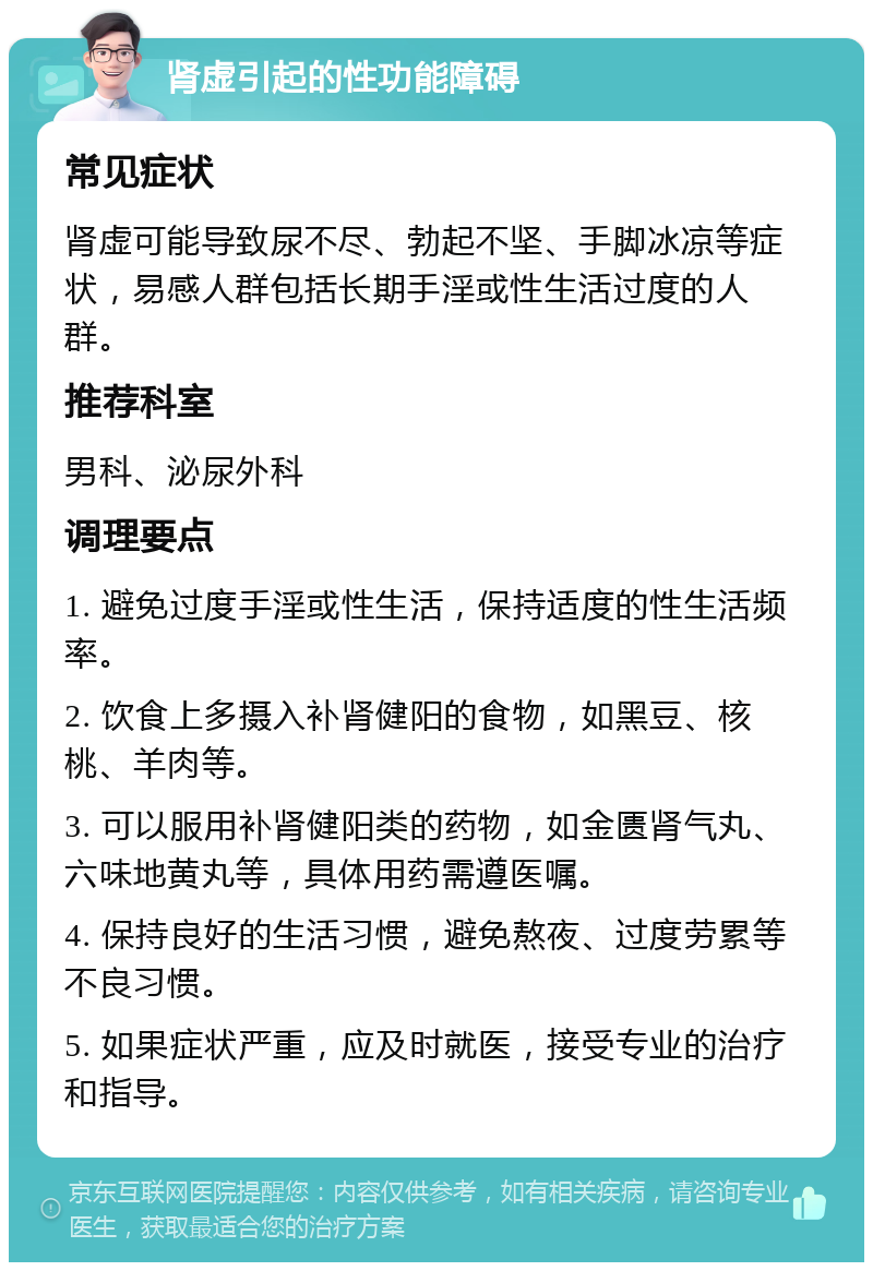 肾虚引起的性功能障碍 常见症状 肾虚可能导致尿不尽、勃起不坚、手脚冰凉等症状，易感人群包括长期手淫或性生活过度的人群。 推荐科室 男科、泌尿外科 调理要点 1. 避免过度手淫或性生活，保持适度的性生活频率。 2. 饮食上多摄入补肾健阳的食物，如黑豆、核桃、羊肉等。 3. 可以服用补肾健阳类的药物，如金匮肾气丸、六味地黄丸等，具体用药需遵医嘱。 4. 保持良好的生活习惯，避免熬夜、过度劳累等不良习惯。 5. 如果症状严重，应及时就医，接受专业的治疗和指导。