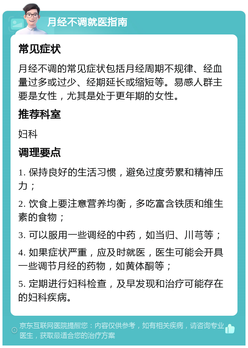 月经不调就医指南 常见症状 月经不调的常见症状包括月经周期不规律、经血量过多或过少、经期延长或缩短等。易感人群主要是女性，尤其是处于更年期的女性。 推荐科室 妇科 调理要点 1. 保持良好的生活习惯，避免过度劳累和精神压力； 2. 饮食上要注意营养均衡，多吃富含铁质和维生素的食物； 3. 可以服用一些调经的中药，如当归、川芎等； 4. 如果症状严重，应及时就医，医生可能会开具一些调节月经的药物，如黄体酮等； 5. 定期进行妇科检查，及早发现和治疗可能存在的妇科疾病。