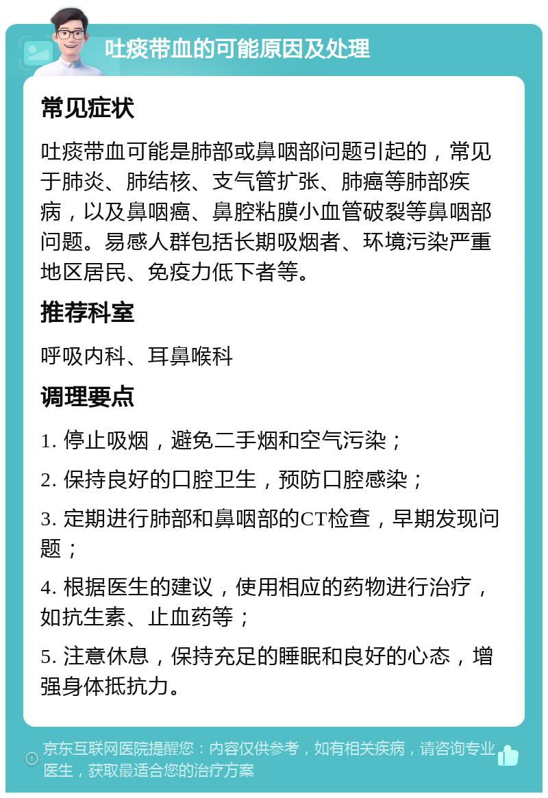 吐痰带血的可能原因及处理 常见症状 吐痰带血可能是肺部或鼻咽部问题引起的，常见于肺炎、肺结核、支气管扩张、肺癌等肺部疾病，以及鼻咽癌、鼻腔粘膜小血管破裂等鼻咽部问题。易感人群包括长期吸烟者、环境污染严重地区居民、免疫力低下者等。 推荐科室 呼吸内科、耳鼻喉科 调理要点 1. 停止吸烟，避免二手烟和空气污染； 2. 保持良好的口腔卫生，预防口腔感染； 3. 定期进行肺部和鼻咽部的CT检查，早期发现问题； 4. 根据医生的建议，使用相应的药物进行治疗，如抗生素、止血药等； 5. 注意休息，保持充足的睡眠和良好的心态，增强身体抵抗力。