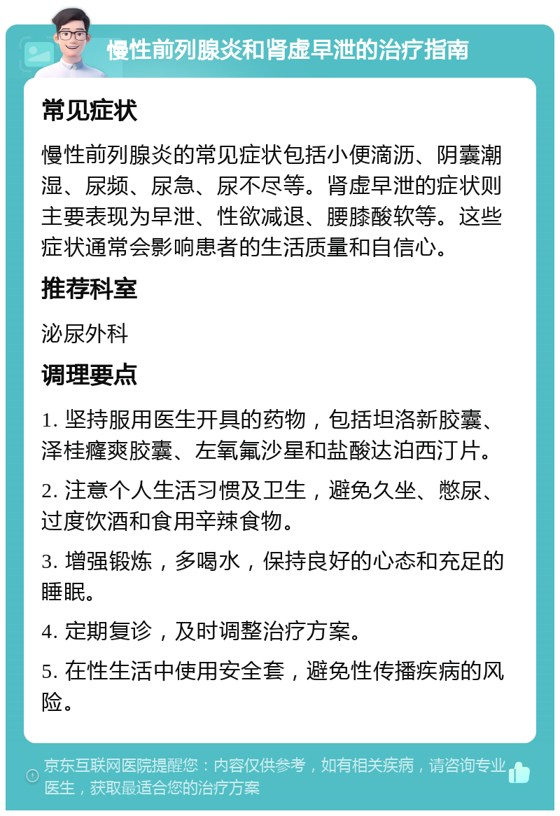 慢性前列腺炎和肾虚早泄的治疗指南 常见症状 慢性前列腺炎的常见症状包括小便滴沥、阴囊潮湿、尿频、尿急、尿不尽等。肾虚早泄的症状则主要表现为早泄、性欲减退、腰膝酸软等。这些症状通常会影响患者的生活质量和自信心。 推荐科室 泌尿外科 调理要点 1. 坚持服用医生开具的药物，包括坦洛新胶囊、泽桂癃爽胶囊、左氧氟沙星和盐酸达泊西汀片。 2. 注意个人生活习惯及卫生，避免久坐、憋尿、过度饮酒和食用辛辣食物。 3. 增强锻炼，多喝水，保持良好的心态和充足的睡眠。 4. 定期复诊，及时调整治疗方案。 5. 在性生活中使用安全套，避免性传播疾病的风险。