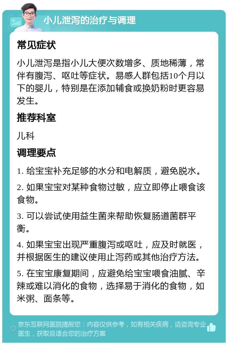 小儿泄泻的治疗与调理 常见症状 小儿泄泻是指小儿大便次数增多、质地稀薄，常伴有腹泻、呕吐等症状。易感人群包括10个月以下的婴儿，特别是在添加辅食或换奶粉时更容易发生。 推荐科室 儿科 调理要点 1. 给宝宝补充足够的水分和电解质，避免脱水。 2. 如果宝宝对某种食物过敏，应立即停止喂食该食物。 3. 可以尝试使用益生菌来帮助恢复肠道菌群平衡。 4. 如果宝宝出现严重腹泻或呕吐，应及时就医，并根据医生的建议使用止泻药或其他治疗方法。 5. 在宝宝康复期间，应避免给宝宝喂食油腻、辛辣或难以消化的食物，选择易于消化的食物，如米粥、面条等。