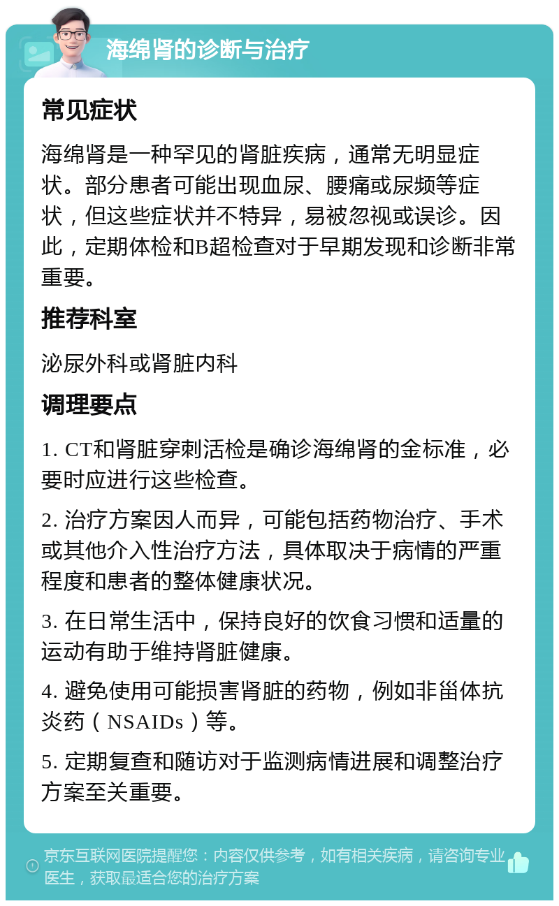 海绵肾的诊断与治疗 常见症状 海绵肾是一种罕见的肾脏疾病，通常无明显症状。部分患者可能出现血尿、腰痛或尿频等症状，但这些症状并不特异，易被忽视或误诊。因此，定期体检和B超检查对于早期发现和诊断非常重要。 推荐科室 泌尿外科或肾脏内科 调理要点 1. CT和肾脏穿刺活检是确诊海绵肾的金标准，必要时应进行这些检查。 2. 治疗方案因人而异，可能包括药物治疗、手术或其他介入性治疗方法，具体取决于病情的严重程度和患者的整体健康状况。 3. 在日常生活中，保持良好的饮食习惯和适量的运动有助于维持肾脏健康。 4. 避免使用可能损害肾脏的药物，例如非甾体抗炎药（NSAIDs）等。 5. 定期复查和随访对于监测病情进展和调整治疗方案至关重要。