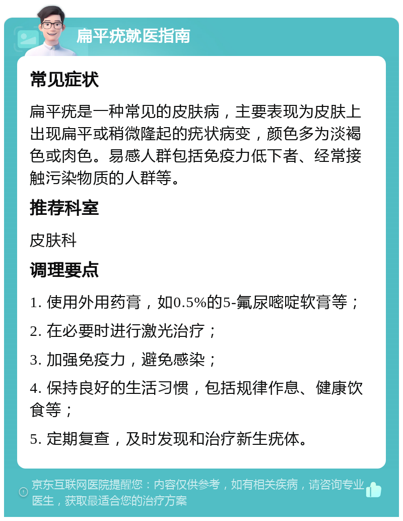 扁平疣就医指南 常见症状 扁平疣是一种常见的皮肤病，主要表现为皮肤上出现扁平或稍微隆起的疣状病变，颜色多为淡褐色或肉色。易感人群包括免疫力低下者、经常接触污染物质的人群等。 推荐科室 皮肤科 调理要点 1. 使用外用药膏，如0.5%的5-氟尿嘧啶软膏等； 2. 在必要时进行激光治疗； 3. 加强免疫力，避免感染； 4. 保持良好的生活习惯，包括规律作息、健康饮食等； 5. 定期复查，及时发现和治疗新生疣体。