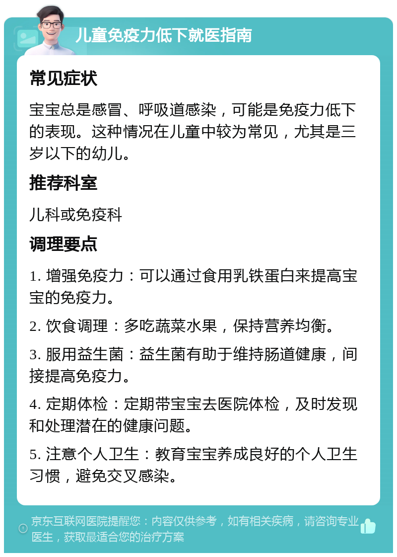 儿童免疫力低下就医指南 常见症状 宝宝总是感冒、呼吸道感染，可能是免疫力低下的表现。这种情况在儿童中较为常见，尤其是三岁以下的幼儿。 推荐科室 儿科或免疫科 调理要点 1. 增强免疫力：可以通过食用乳铁蛋白来提高宝宝的免疫力。 2. 饮食调理：多吃蔬菜水果，保持营养均衡。 3. 服用益生菌：益生菌有助于维持肠道健康，间接提高免疫力。 4. 定期体检：定期带宝宝去医院体检，及时发现和处理潜在的健康问题。 5. 注意个人卫生：教育宝宝养成良好的个人卫生习惯，避免交叉感染。