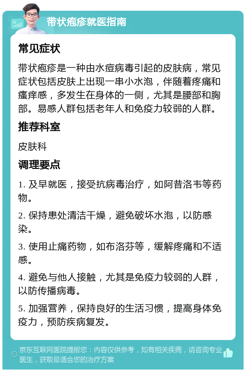 带状疱疹就医指南 常见症状 带状疱疹是一种由水痘病毒引起的皮肤病，常见症状包括皮肤上出现一串小水泡，伴随着疼痛和瘙痒感，多发生在身体的一侧，尤其是腰部和胸部。易感人群包括老年人和免疫力较弱的人群。 推荐科室 皮肤科 调理要点 1. 及早就医，接受抗病毒治疗，如阿昔洛韦等药物。 2. 保持患处清洁干燥，避免破坏水泡，以防感染。 3. 使用止痛药物，如布洛芬等，缓解疼痛和不适感。 4. 避免与他人接触，尤其是免疫力较弱的人群，以防传播病毒。 5. 加强营养，保持良好的生活习惯，提高身体免疫力，预防疾病复发。