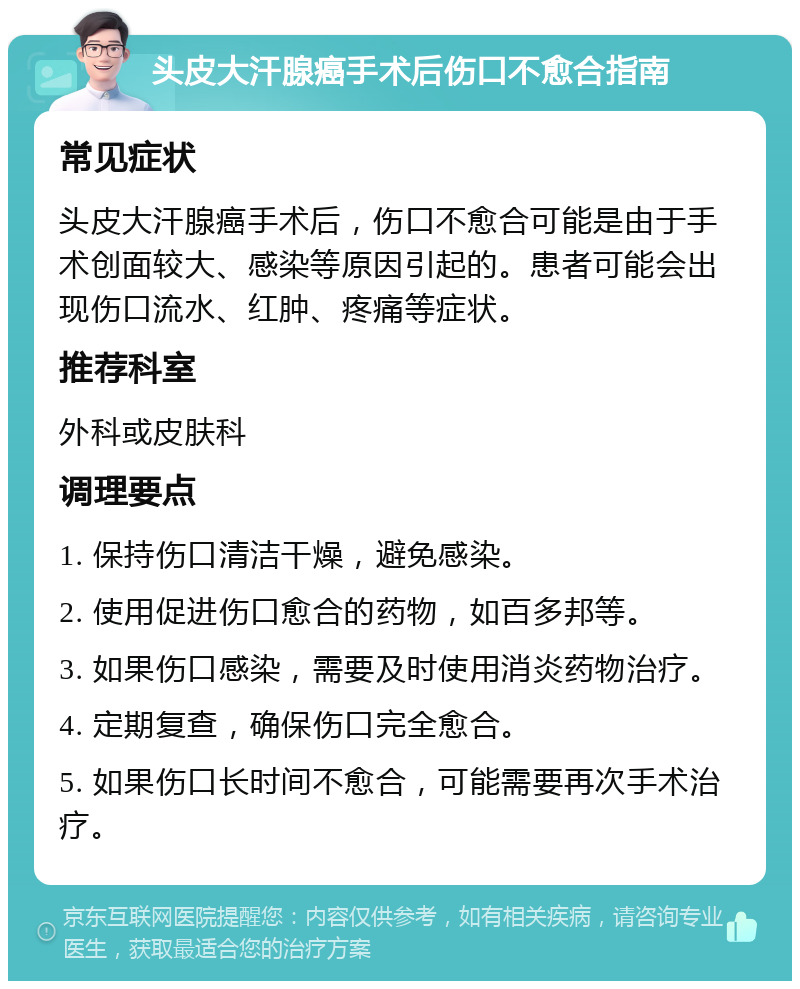 头皮大汗腺癌手术后伤口不愈合指南 常见症状 头皮大汗腺癌手术后，伤口不愈合可能是由于手术创面较大、感染等原因引起的。患者可能会出现伤口流水、红肿、疼痛等症状。 推荐科室 外科或皮肤科 调理要点 1. 保持伤口清洁干燥，避免感染。 2. 使用促进伤口愈合的药物，如百多邦等。 3. 如果伤口感染，需要及时使用消炎药物治疗。 4. 定期复查，确保伤口完全愈合。 5. 如果伤口长时间不愈合，可能需要再次手术治疗。