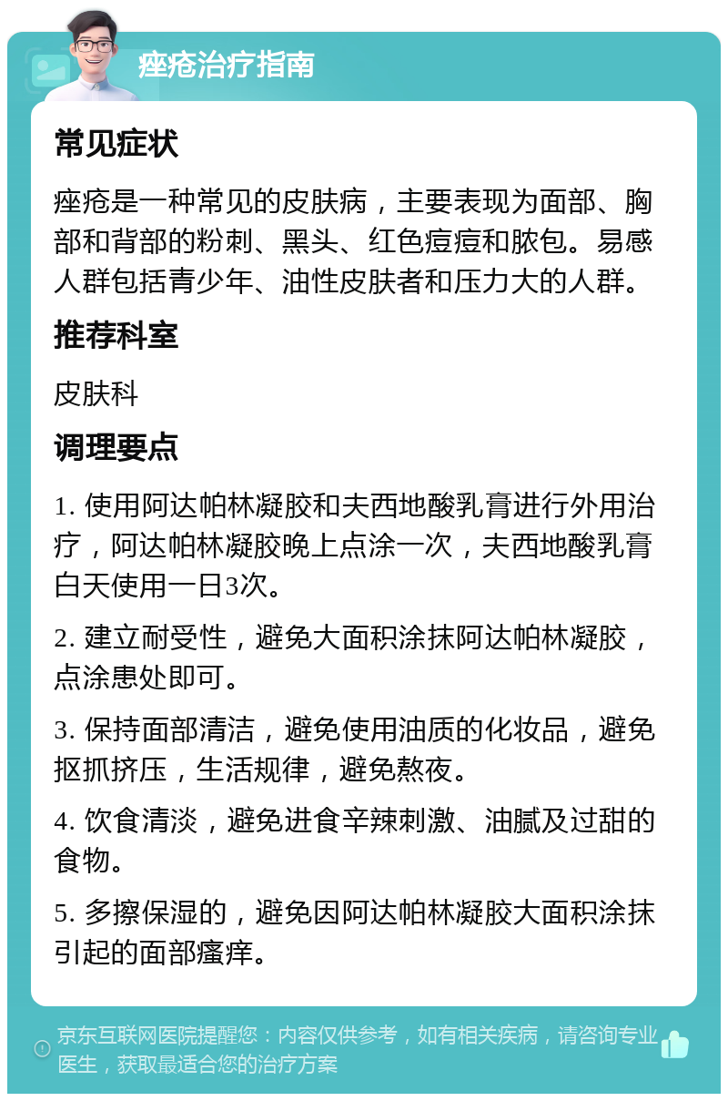 痤疮治疗指南 常见症状 痤疮是一种常见的皮肤病，主要表现为面部、胸部和背部的粉刺、黑头、红色痘痘和脓包。易感人群包括青少年、油性皮肤者和压力大的人群。 推荐科室 皮肤科 调理要点 1. 使用阿达帕林凝胶和夫西地酸乳膏进行外用治疗，阿达帕林凝胶晚上点涂一次，夫西地酸乳膏白天使用一日3次。 2. 建立耐受性，避免大面积涂抹阿达帕林凝胶，点涂患处即可。 3. 保持面部清洁，避免使用油质的化妆品，避免抠抓挤压，生活规律，避免熬夜。 4. 饮食清淡，避免进食辛辣刺激、油腻及过甜的食物。 5. 多擦保湿的，避免因阿达帕林凝胶大面积涂抹引起的面部瘙痒。