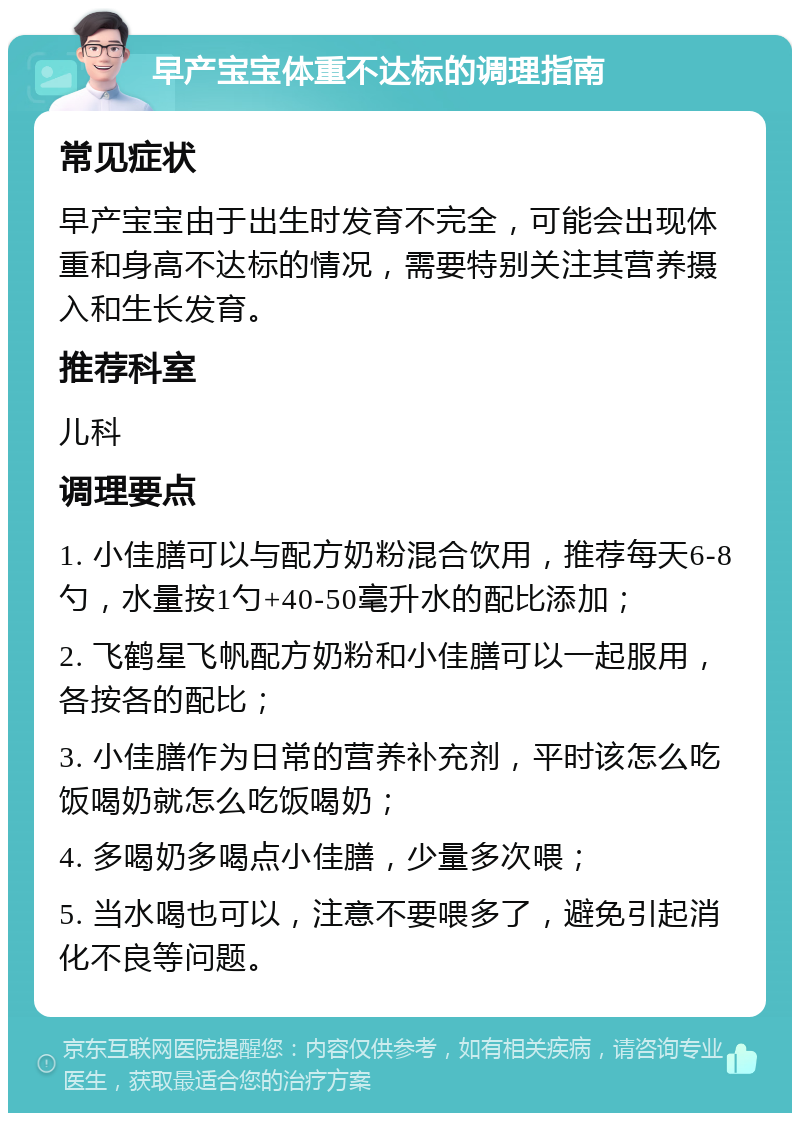 早产宝宝体重不达标的调理指南 常见症状 早产宝宝由于出生时发育不完全，可能会出现体重和身高不达标的情况，需要特别关注其营养摄入和生长发育。 推荐科室 儿科 调理要点 1. 小佳膳可以与配方奶粉混合饮用，推荐每天6-8勺，水量按1勺+40-50毫升水的配比添加； 2. 飞鹤星飞帆配方奶粉和小佳膳可以一起服用，各按各的配比； 3. 小佳膳作为日常的营养补充剂，平时该怎么吃饭喝奶就怎么吃饭喝奶； 4. 多喝奶多喝点小佳膳，少量多次喂； 5. 当水喝也可以，注意不要喂多了，避免引起消化不良等问题。