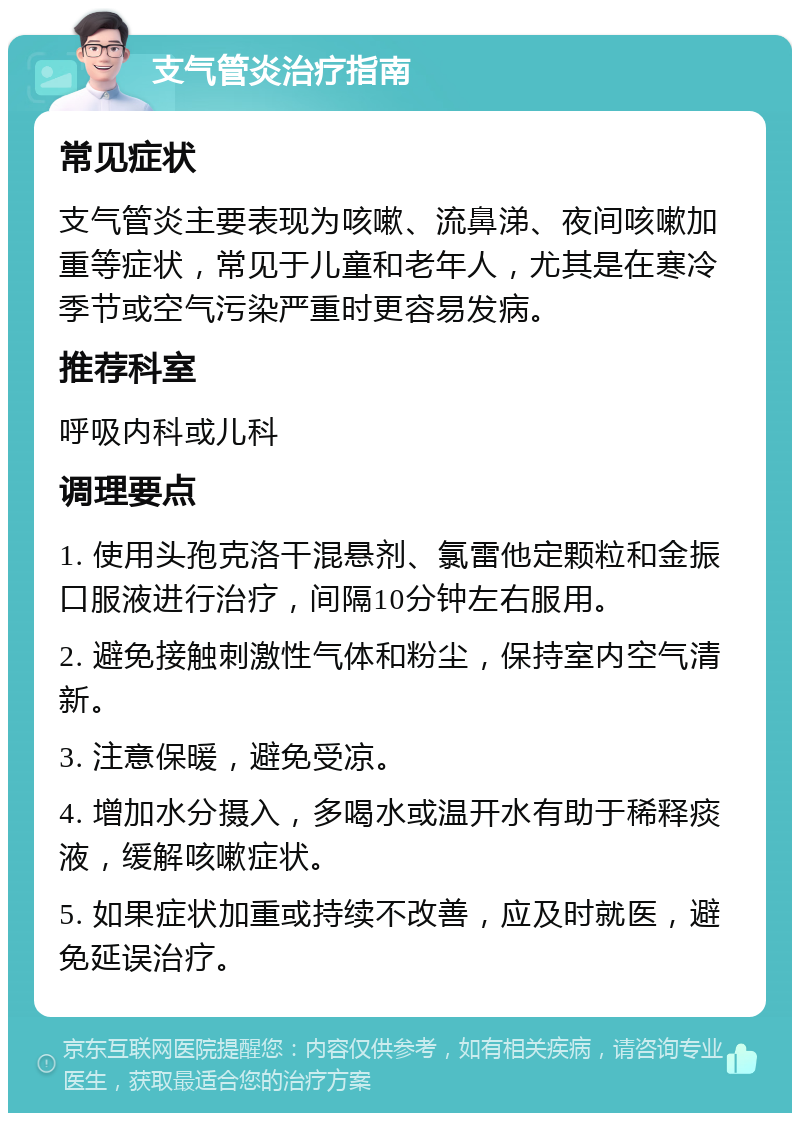 支气管炎治疗指南 常见症状 支气管炎主要表现为咳嗽、流鼻涕、夜间咳嗽加重等症状，常见于儿童和老年人，尤其是在寒冷季节或空气污染严重时更容易发病。 推荐科室 呼吸内科或儿科 调理要点 1. 使用头孢克洛干混悬剂、氯雷他定颗粒和金振口服液进行治疗，间隔10分钟左右服用。 2. 避免接触刺激性气体和粉尘，保持室内空气清新。 3. 注意保暖，避免受凉。 4. 增加水分摄入，多喝水或温开水有助于稀释痰液，缓解咳嗽症状。 5. 如果症状加重或持续不改善，应及时就医，避免延误治疗。