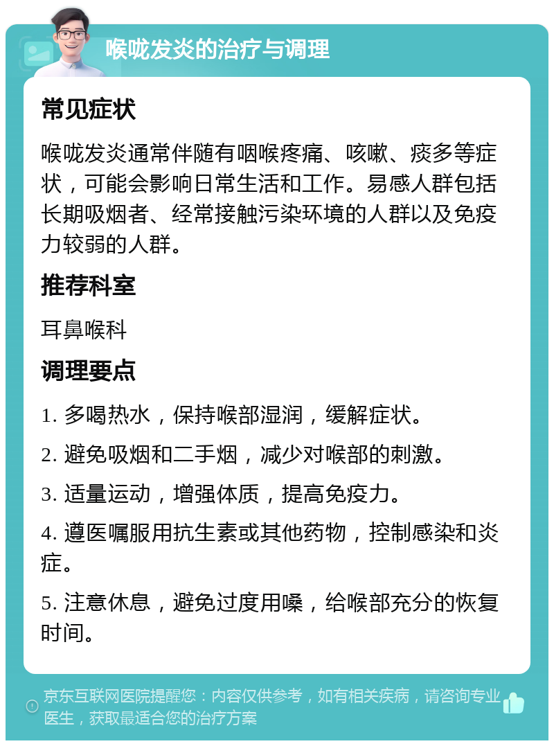 喉咙发炎的治疗与调理 常见症状 喉咙发炎通常伴随有咽喉疼痛、咳嗽、痰多等症状，可能会影响日常生活和工作。易感人群包括长期吸烟者、经常接触污染环境的人群以及免疫力较弱的人群。 推荐科室 耳鼻喉科 调理要点 1. 多喝热水，保持喉部湿润，缓解症状。 2. 避免吸烟和二手烟，减少对喉部的刺激。 3. 适量运动，增强体质，提高免疫力。 4. 遵医嘱服用抗生素或其他药物，控制感染和炎症。 5. 注意休息，避免过度用嗓，给喉部充分的恢复时间。